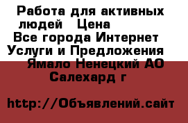 Работа для активных людей › Цена ­ 40 000 - Все города Интернет » Услуги и Предложения   . Ямало-Ненецкий АО,Салехард г.